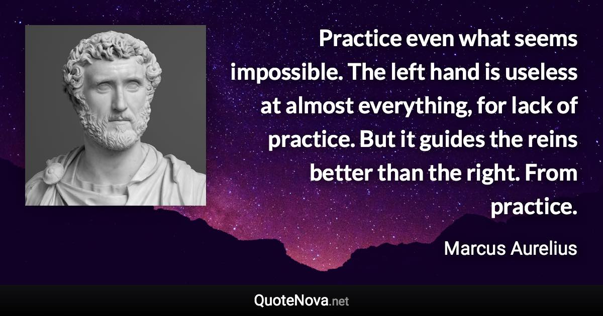 Practice even what seems impossible. The left hand is useless at almost everything, for lack of practice. But it guides the reins better than the right. From practice. - Marcus Aurelius quote