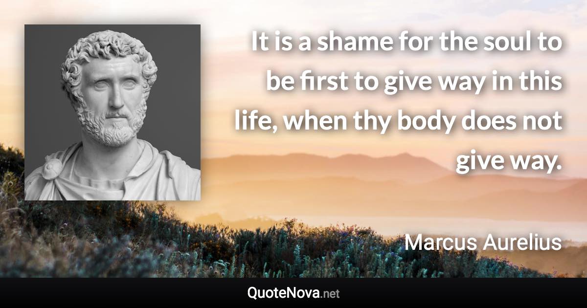 It is a shame for the soul to be first to give way in this life, when thy body does not give way. - Marcus Aurelius quote