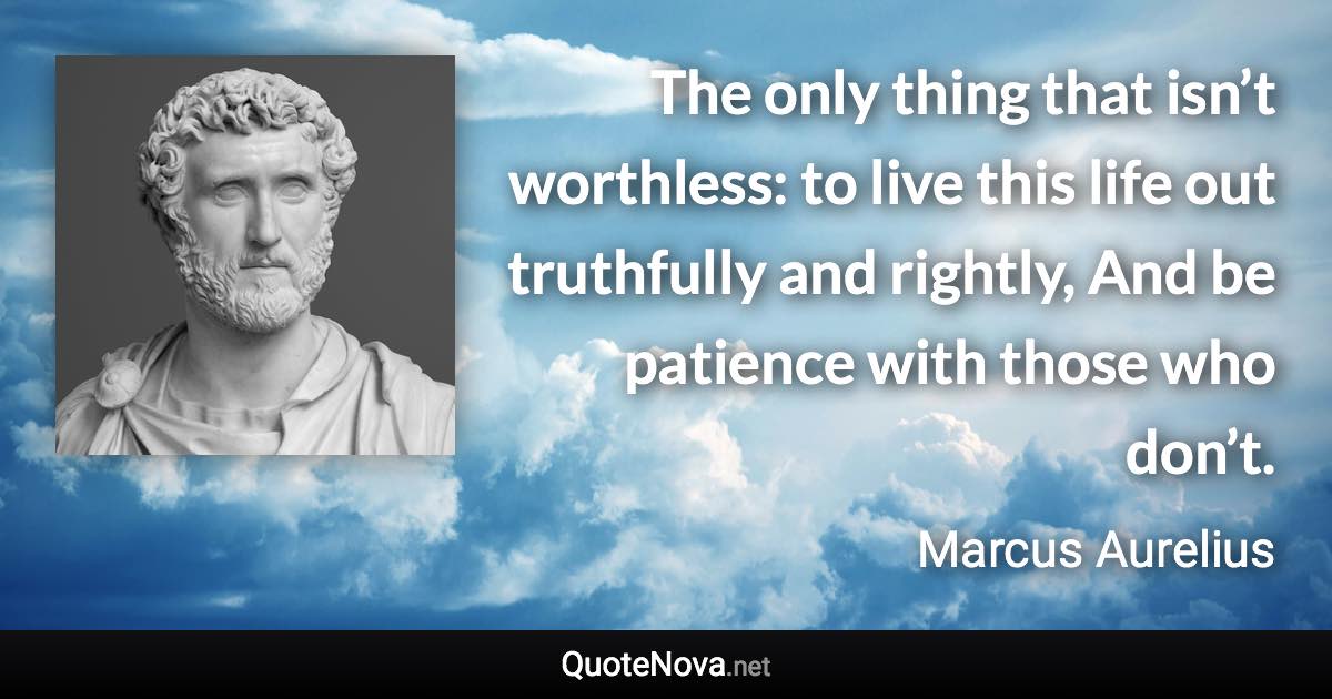 The only thing that isn’t worthless: to live this life out truthfully and rightly, And be patience with those who don’t. - Marcus Aurelius quote