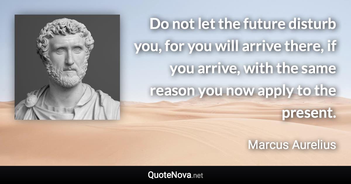 Do not let the future disturb you, for you will arrive there, if you arrive, with the same reason you now apply to the present. - Marcus Aurelius quote