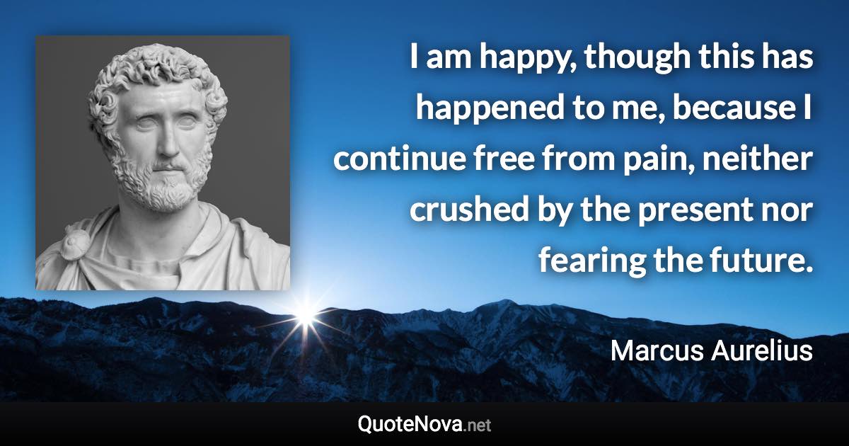 I am happy, though this has happened to me, because I continue free from pain, neither crushed by the present nor fearing the future. - Marcus Aurelius quote