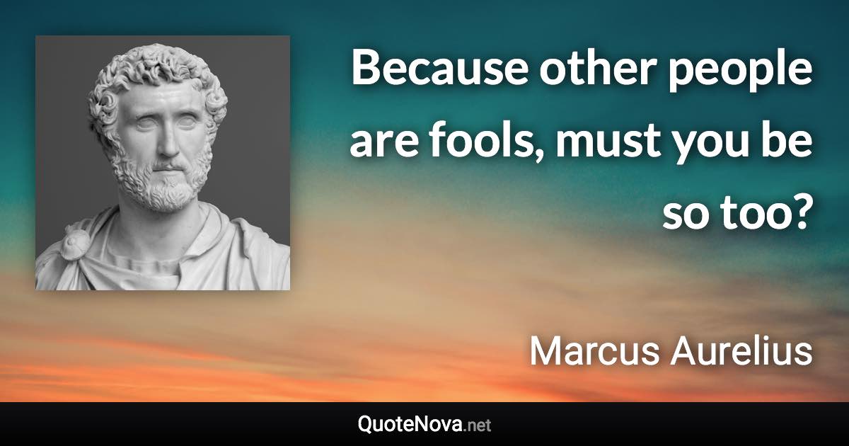 Because other people are fools, must you be so too? - Marcus Aurelius quote