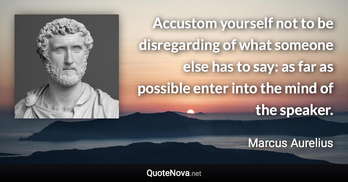 Accustom yourself not to be disregarding of what someone else has to say: as far as possible enter into the mind of the speaker. - Marcus Aurelius quote