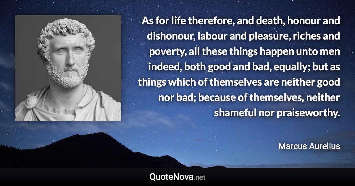 As for life therefore, and death, honour and dishonour, labour and pleasure, riches and poverty, all these things happen unto men indeed, both good and bad, equally; but as things which of themselves are neither good nor bad; because of themselves, neither shameful nor praiseworthy. - Marcus Aurelius quote