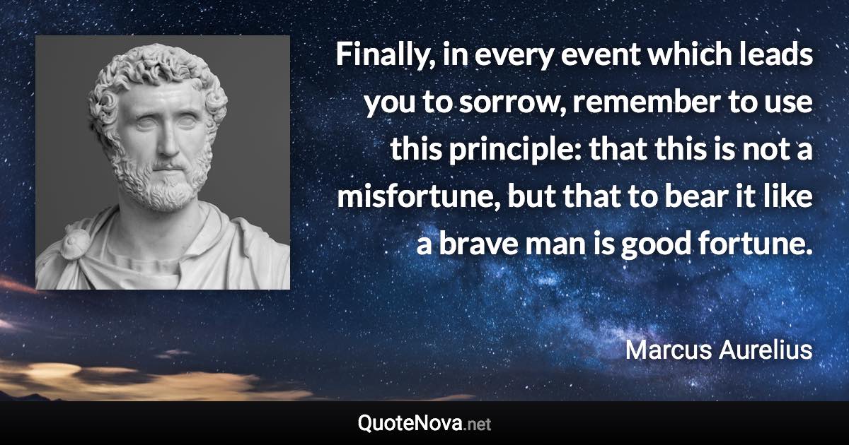 Finally, in every event which leads you to sorrow, remember to use this principle: that this is not a misfortune, but that to bear it like a brave man is good fortune. - Marcus Aurelius quote