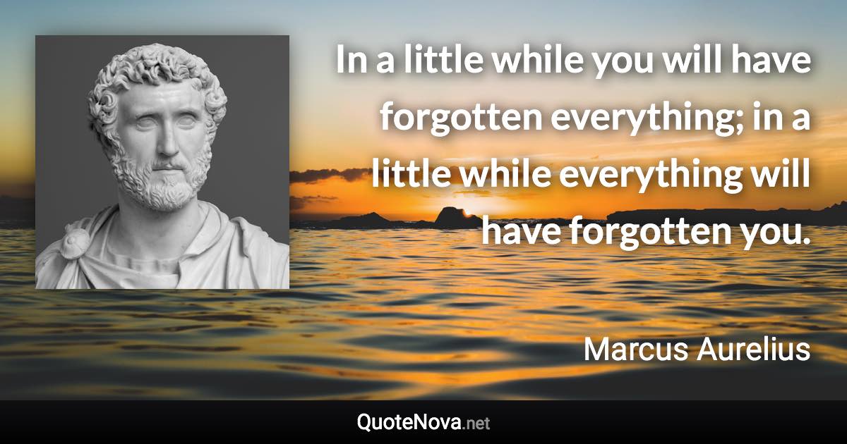 In a little while you will have forgotten everything; in a little while everything will have forgotten you. - Marcus Aurelius quote