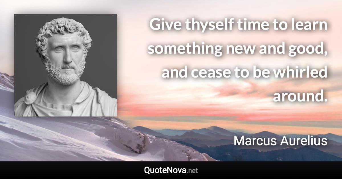 Give thyself time to learn something new and good, and cease to be whirled around. - Marcus Aurelius quote