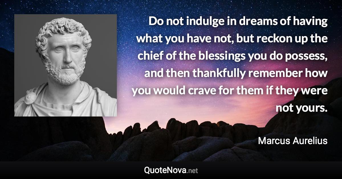 Do not indulge in dreams of having what you have not, but reckon up the chief of the blessings you do possess, and then thankfully remember how you would crave for them if they were not yours. - Marcus Aurelius quote