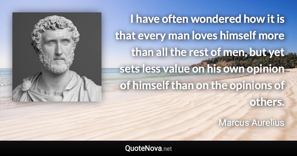 I have often wondered how it is that every man loves himself more than all the rest of men, but yet sets less value on his own opinion of himself than on the opinions of others. - Marcus Aurelius quote