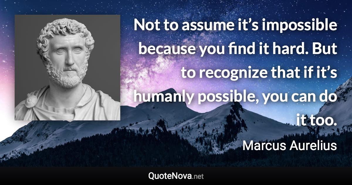 Not to assume it’s impossible because you find it hard. But to recognize that if it’s humanly possible, you can do it too. - Marcus Aurelius quote