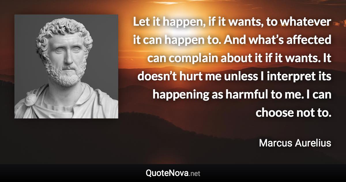 Let it happen, if it wants, to whatever it can happen to. And what’s affected can complain about it if it wants. It doesn’t hurt me unless I interpret its happening as harmful to me. I can choose not to. - Marcus Aurelius quote