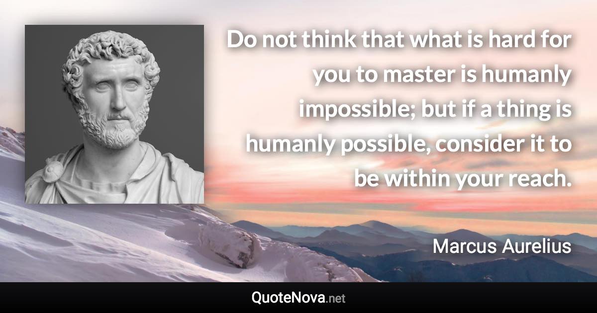 Do not think that what is hard for you to master is humanly impossible; but if a thing is humanly possible, consider it to be within your reach. - Marcus Aurelius quote