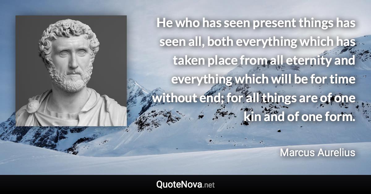 He who has seen present things has seen all, both everything which has taken place from all eternity and everything which will be for time without end; for all things are of one kin and of one form. - Marcus Aurelius quote