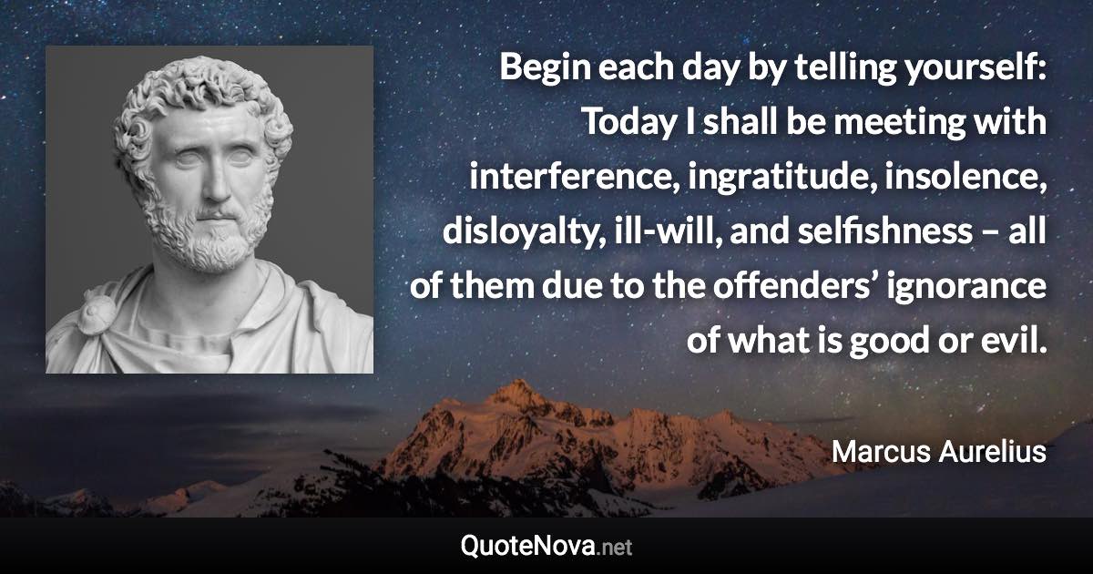 Begin each day by telling yourself: Today I shall be meeting with interference, ingratitude, insolence, disloyalty, ill-will, and selfishness – all of them due to the offenders’ ignorance of what is good or evil. - Marcus Aurelius quote