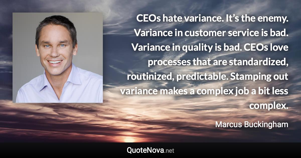 CEOs hate variance. It’s the enemy. Variance in customer service is bad. Variance in quality is bad. CEOs love processes that are standardized, routinized, predictable. Stamping out variance makes a complex job a bit less complex. - Marcus Buckingham quote