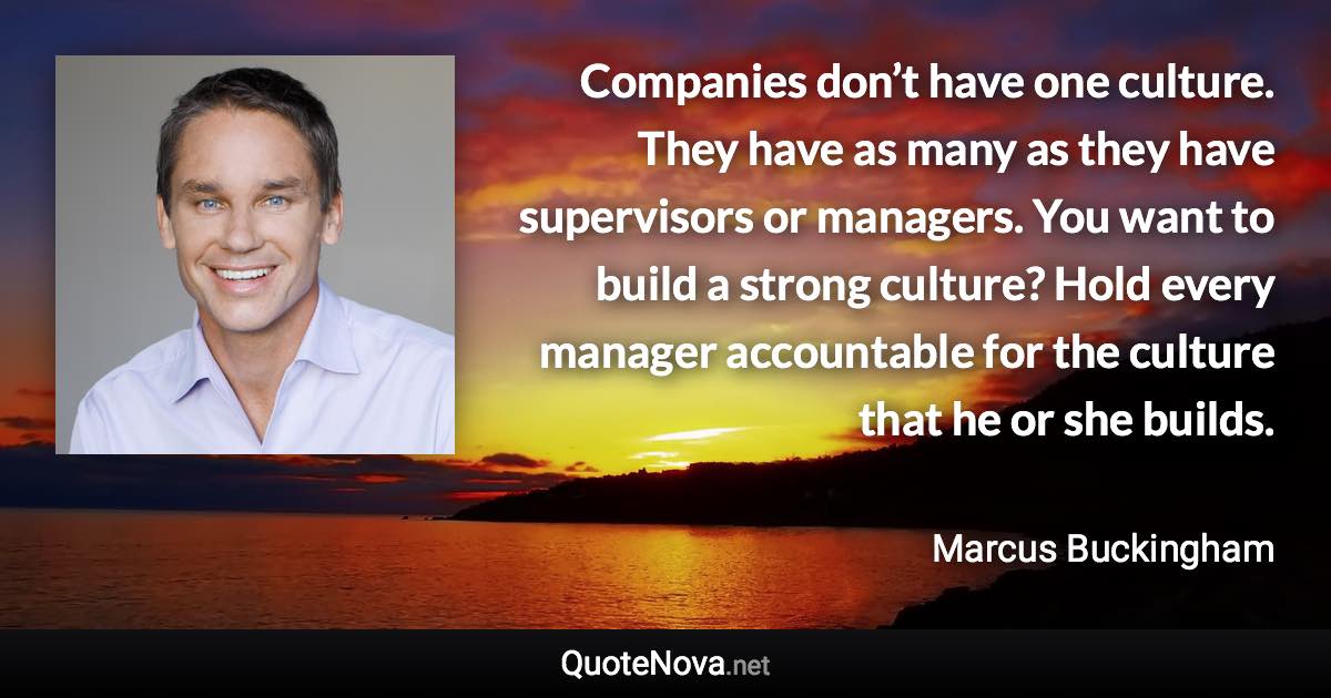 Companies don’t have one culture. They have as many as they have supervisors or managers. You want to build a strong culture? Hold every manager accountable for the culture that he or she builds. - Marcus Buckingham quote