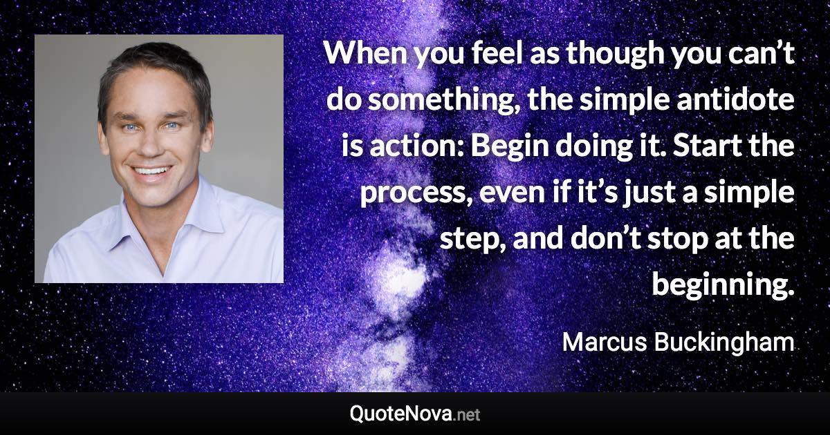 When you feel as though you can’t do something, the simple antidote is action: Begin doing it. Start the process, even if it’s just a simple step, and don’t stop at the beginning. - Marcus Buckingham quote