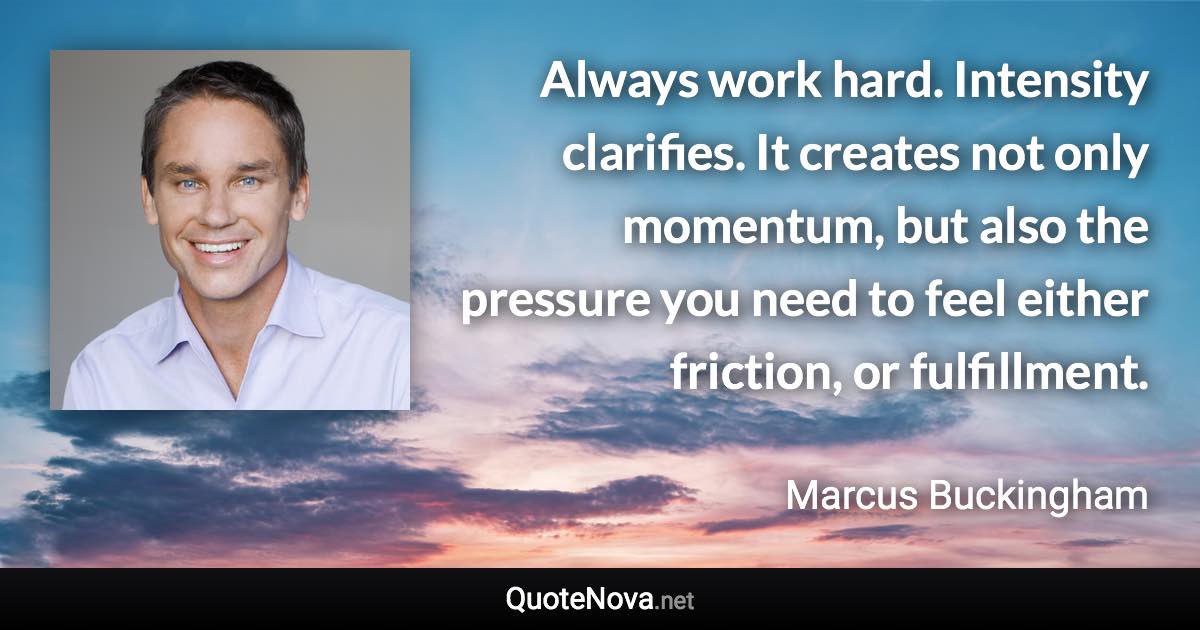Always work hard. Intensity clarifies. It creates not only momentum, but also the pressure you need to feel either friction, or fulfillment. - Marcus Buckingham quote