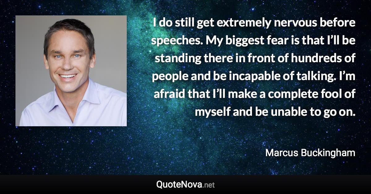 I do still get extremely nervous before speeches. My biggest fear is that I’ll be standing there in front of hundreds of people and be incapable of talking. I’m afraid that I’ll make a complete fool of myself and be unable to go on. - Marcus Buckingham quote