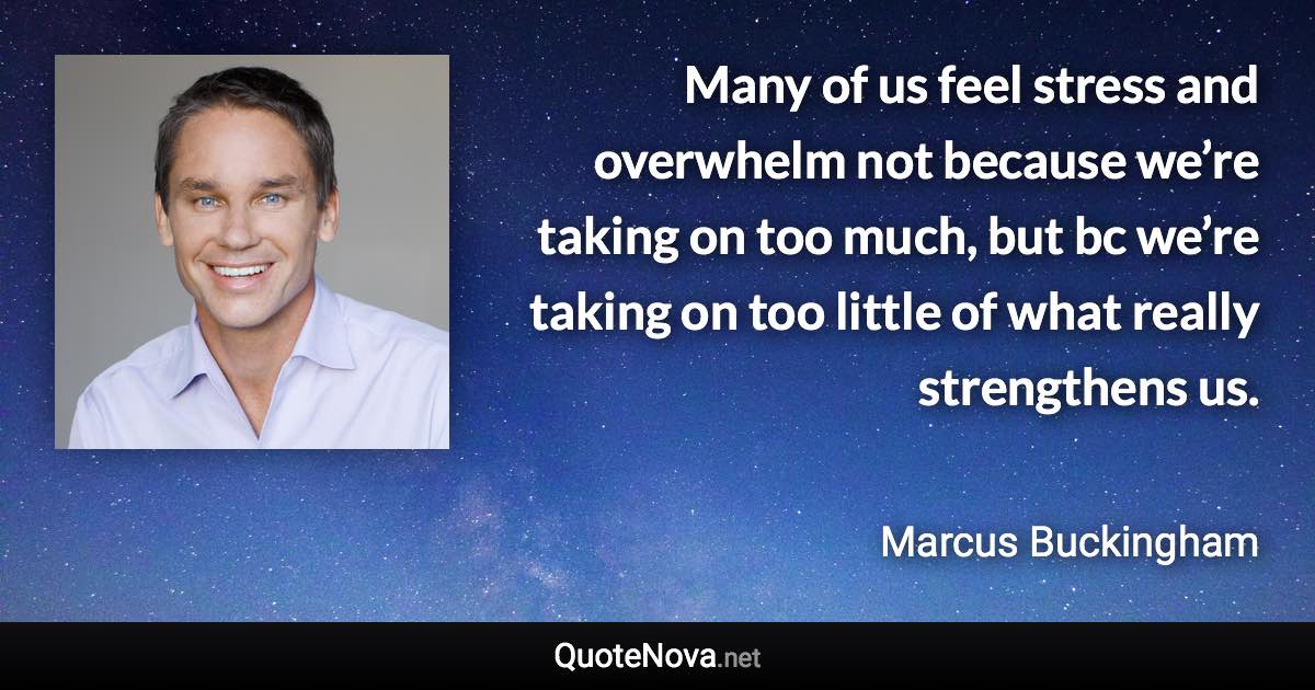 Many of us feel stress and overwhelm not because we’re taking on too much, but bc we’re taking on too little of what really strengthens us. - Marcus Buckingham quote