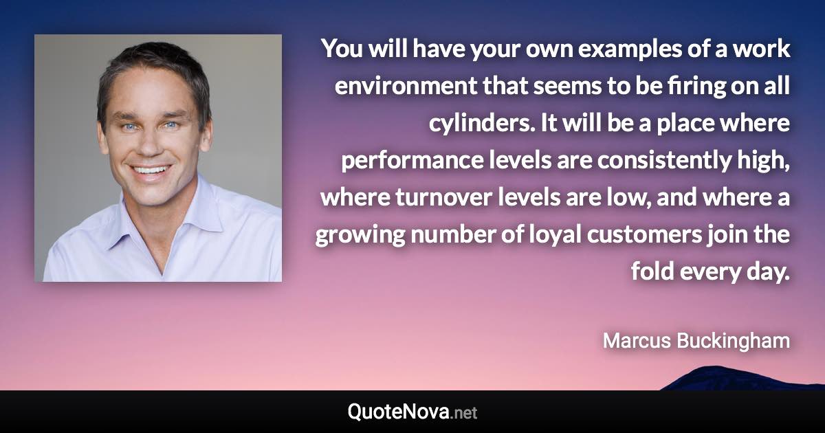 You will have your own examples of a work environment that seems to be firing on all cylinders. It will be a place where performance levels are consistently high, where turnover levels are low, and where a growing number of loyal customers join the fold every day. - Marcus Buckingham quote