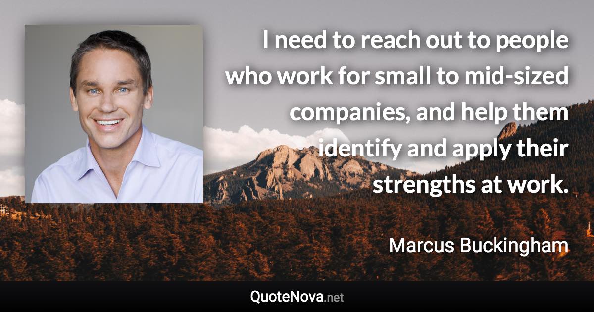 I need to reach out to people who work for small to mid-sized companies, and help them identify and apply their strengths at work. - Marcus Buckingham quote