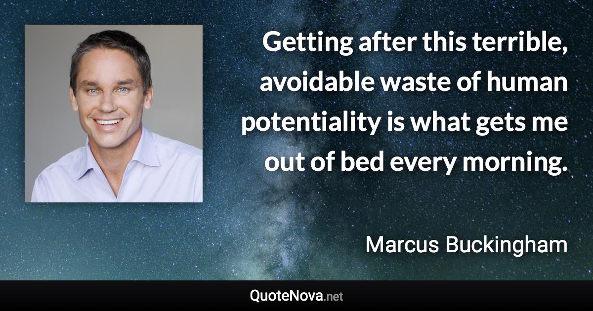 Getting after this terrible, avoidable waste of human potentiality is what gets me out of bed every morning. - Marcus Buckingham quote