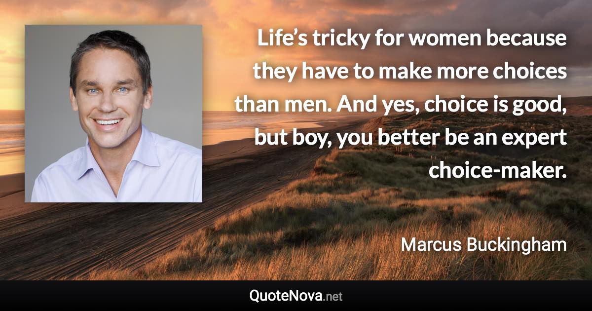 Life’s tricky for women because they have to make more choices than men. And yes, choice is good, but boy, you better be an expert choice-maker. - Marcus Buckingham quote