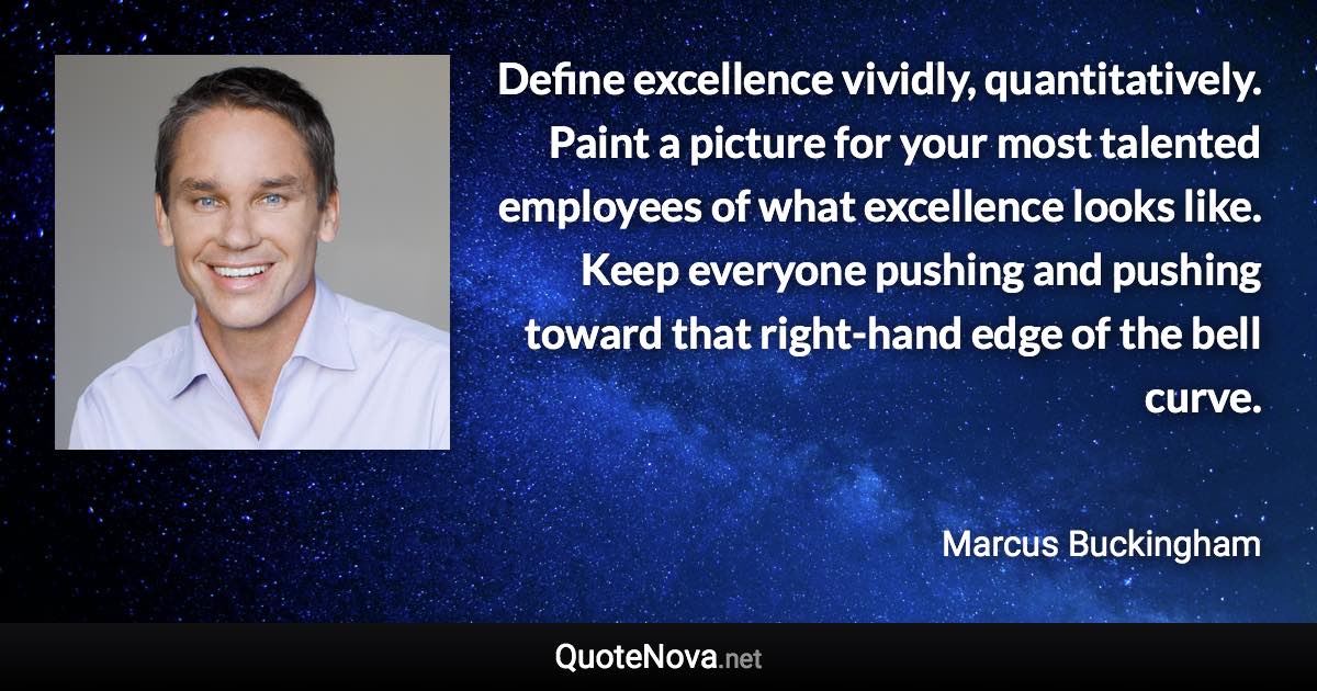 Define excellence vividly, quantitatively. Paint a picture for your most talented employees of what excellence looks like. Keep everyone pushing and pushing toward that right-hand edge of the bell curve. - Marcus Buckingham quote