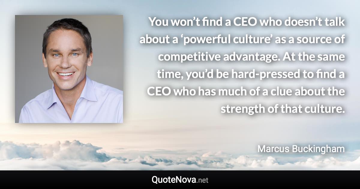 You won’t find a CEO who doesn’t talk about a ‘powerful culture’ as a source of competitive advantage. At the same time, you’d be hard-pressed to find a CEO who has much of a clue about the strength of that culture. - Marcus Buckingham quote