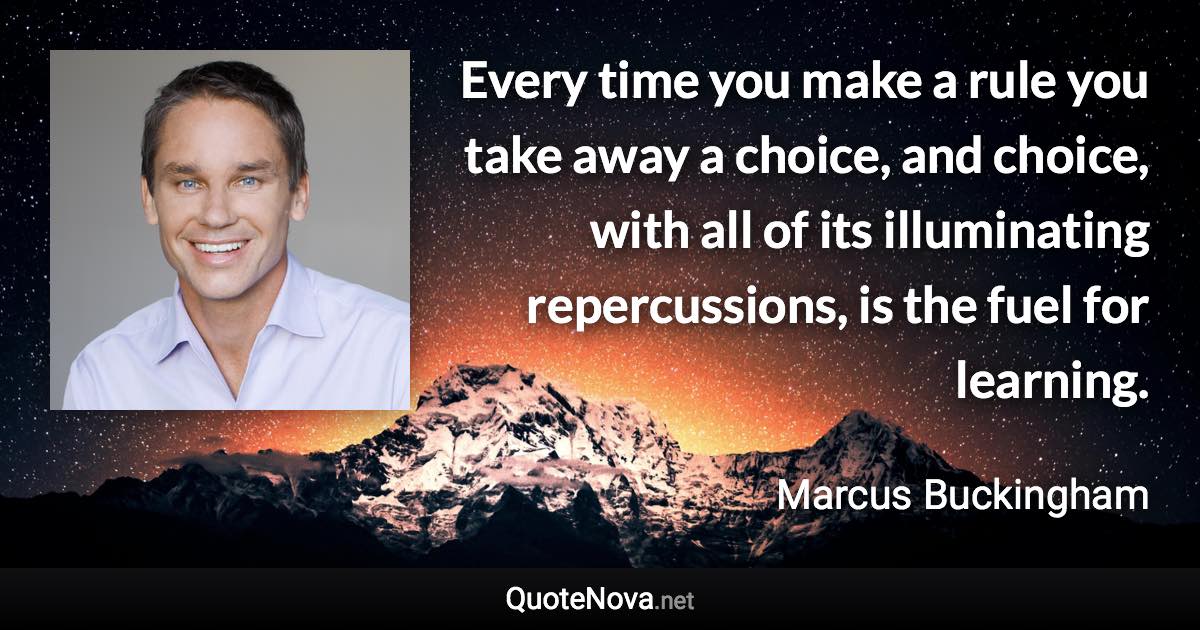 Every time you make a rule you take away a choice, and choice, with all of its illuminating repercussions, is the fuel for learning. - Marcus Buckingham quote