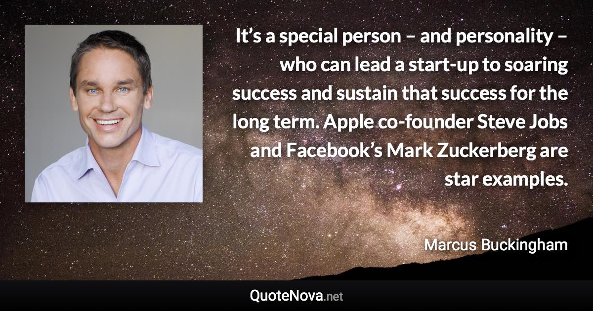 It’s a special person – and personality – who can lead a start-up to soaring success and sustain that success for the long term. Apple co-founder Steve Jobs and Facebook’s Mark Zuckerberg are star examples. - Marcus Buckingham quote