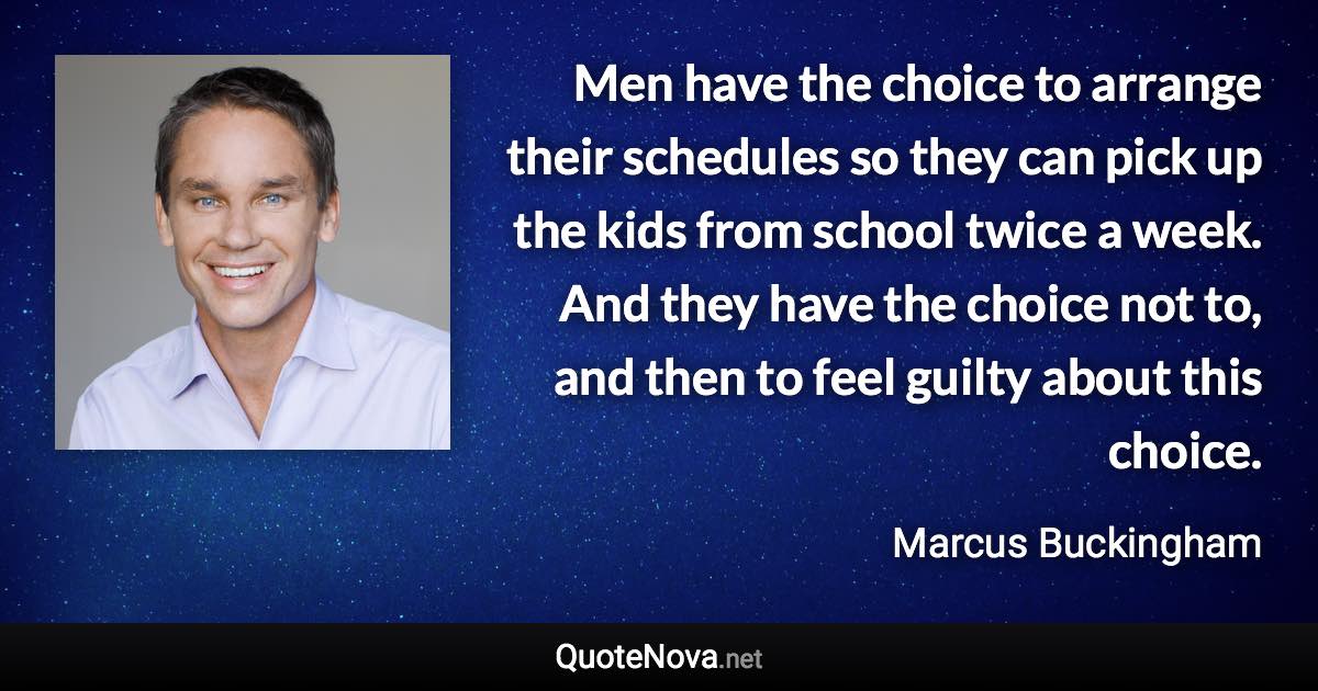 Men have the choice to arrange their schedules so they can pick up the kids from school twice a week. And they have the choice not to, and then to feel guilty about this choice. - Marcus Buckingham quote