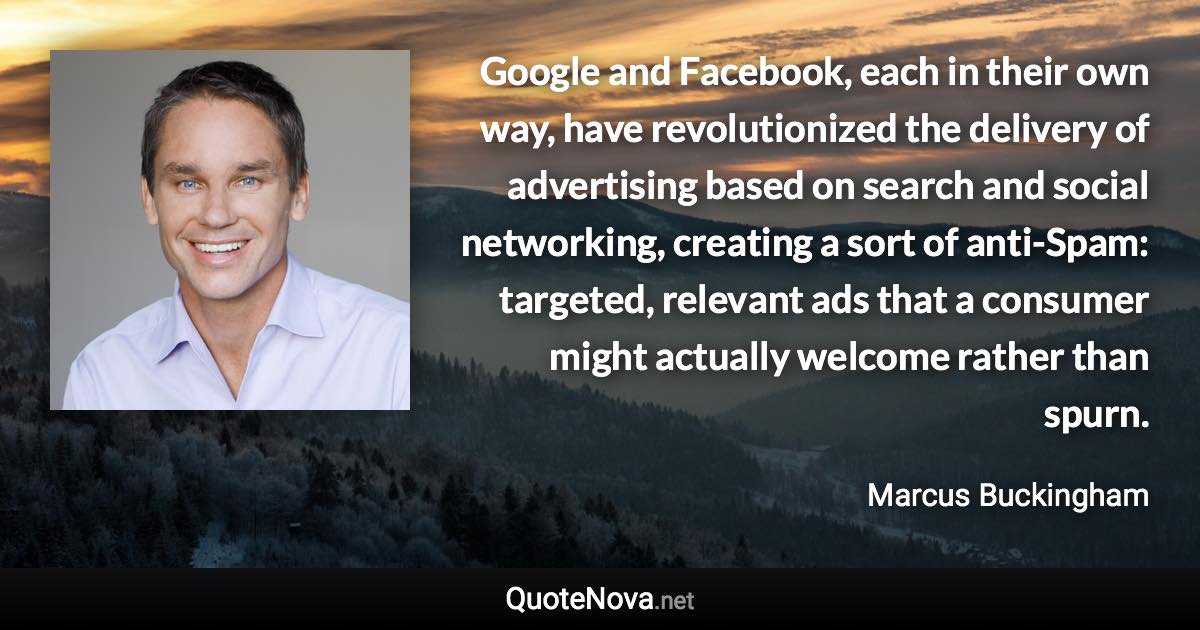 Google and Facebook, each in their own way, have revolutionized the delivery of advertising based on search and social networking, creating a sort of anti-Spam: targeted, relevant ads that a consumer might actually welcome rather than spurn. - Marcus Buckingham quote