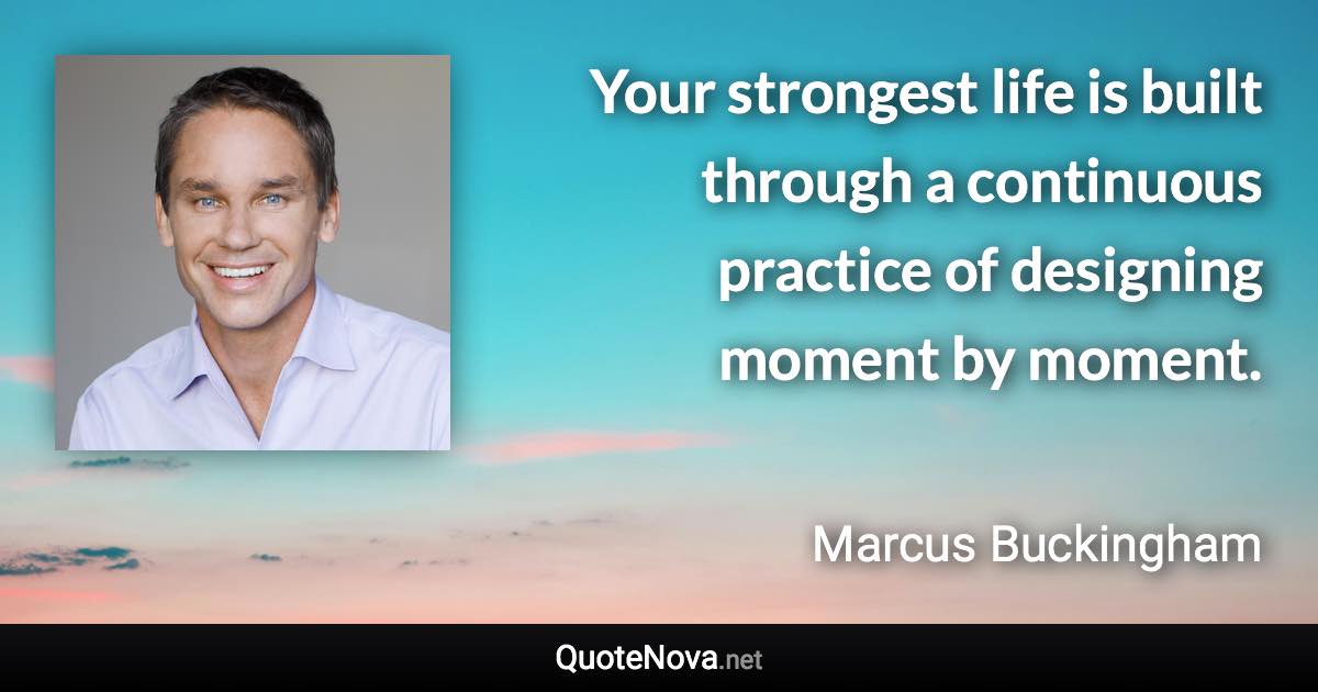 Your strongest life is built through a continuous practice of designing moment by moment. - Marcus Buckingham quote
