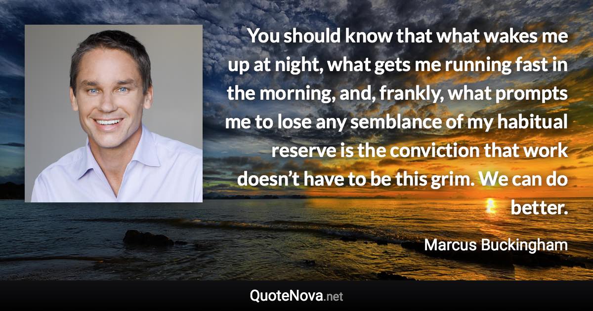 You should know that what wakes me up at night, what gets me running fast in the morning, and, frankly, what prompts me to lose any semblance of my habitual reserve is the conviction that work doesn’t have to be this grim. We can do better. - Marcus Buckingham quote