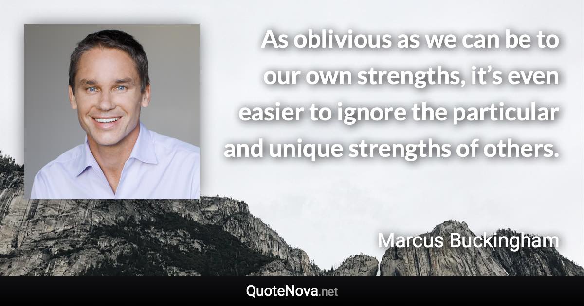 As oblivious as we can be to our own strengths, it’s even easier to ignore the particular and unique strengths of others. - Marcus Buckingham quote