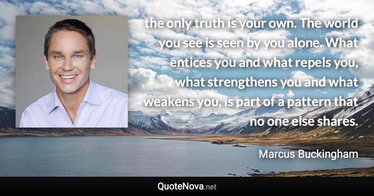 the only truth is your own. The world you see is seen by you alone. What entices you and what repels you, what strengthens you and what weakens you, is part of a pattern that no one else shares. - Marcus Buckingham quote