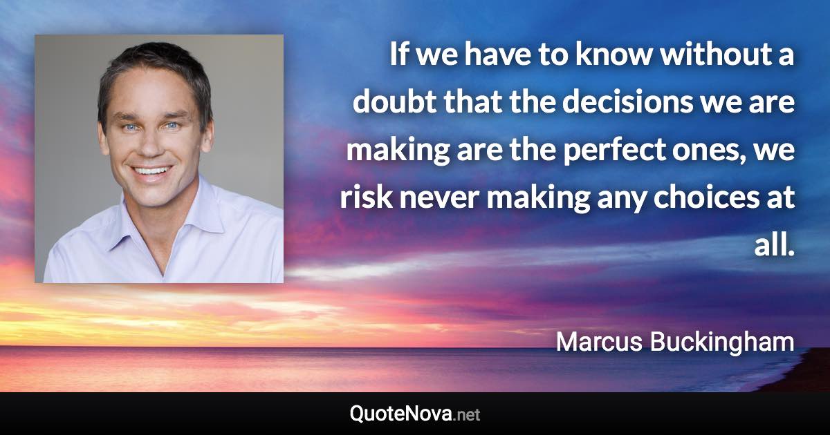If we have to know without a doubt that the decisions we are making are the perfect ones, we risk never making any choices at all. - Marcus Buckingham quote
