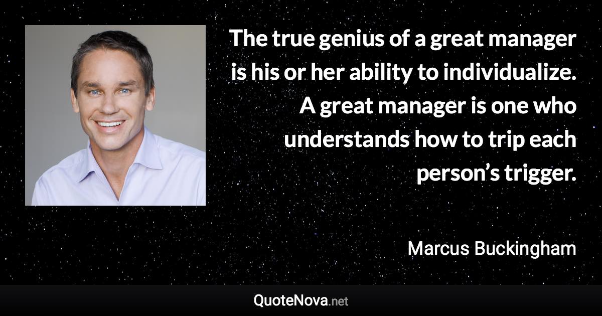 The true genius of a great manager is his or her ability to individualize. A great manager is one who understands how to trip each person’s trigger. - Marcus Buckingham quote