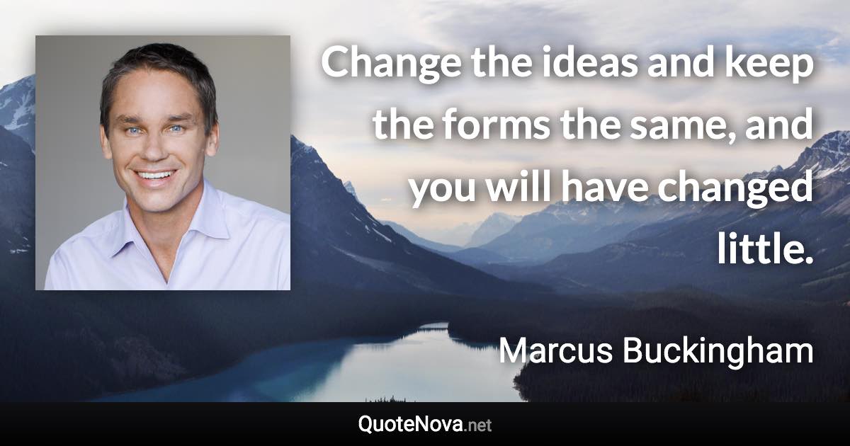 Change the ideas and keep the forms the same, and you will have changed little. - Marcus Buckingham quote