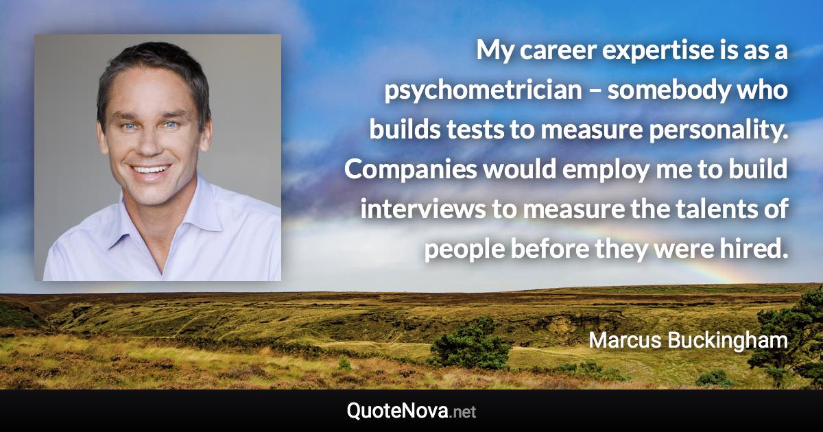 My career expertise is as a psychometrician – somebody who builds tests to measure personality. Companies would employ me to build interviews to measure the talents of people before they were hired. - Marcus Buckingham quote