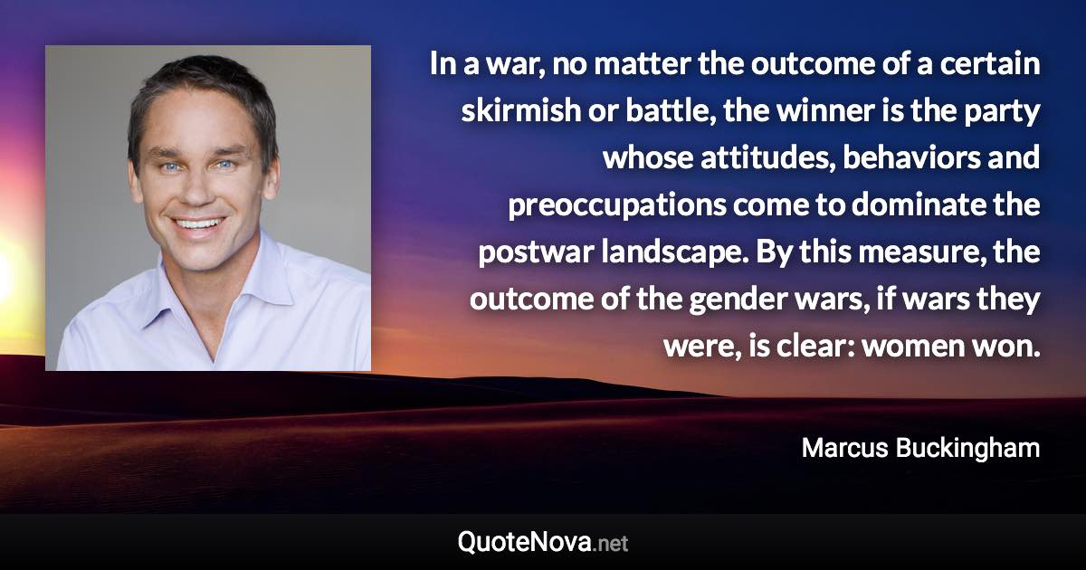 In a war, no matter the outcome of a certain skirmish or battle, the winner is the party whose attitudes, behaviors and preoccupations come to dominate the postwar landscape. By this measure, the outcome of the gender wars, if wars they were, is clear: women won. - Marcus Buckingham quote