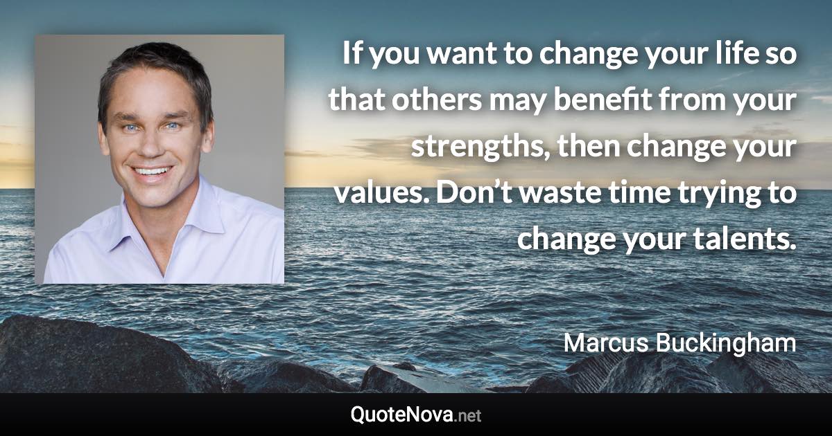 If you want to change your life so that others may benefit from your strengths, then change your values. Don’t waste time trying to change your talents. - Marcus Buckingham quote