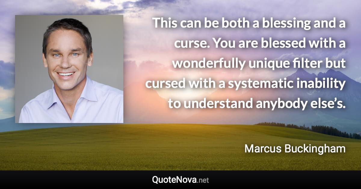 This can be both a blessing and a curse. You are blessed with a wonderfully unique filter but cursed with a systematic inability to understand anybody else’s. - Marcus Buckingham quote