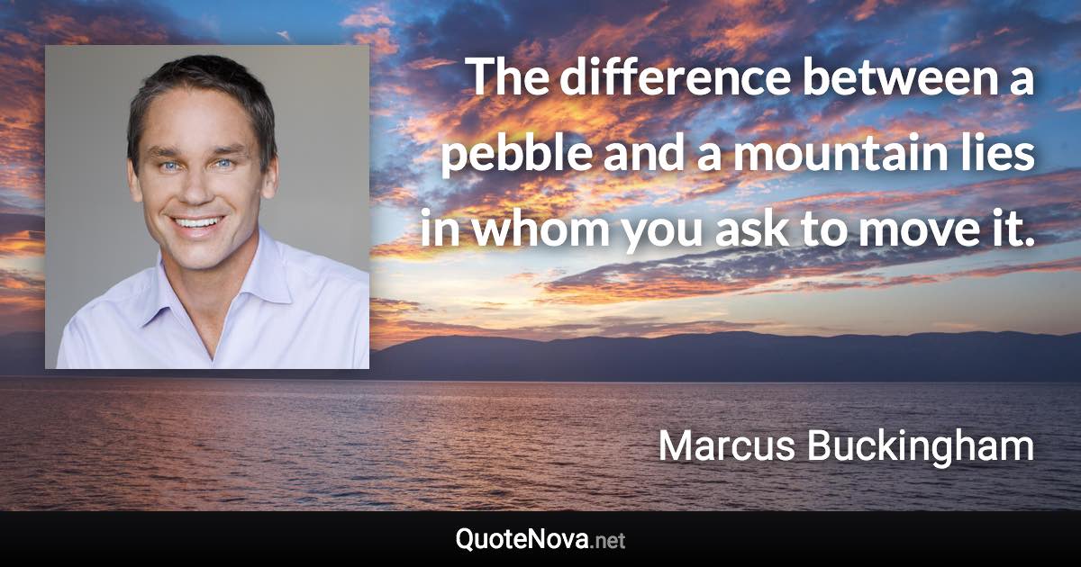 The difference between a pebble and a mountain lies in whom you ask to move it. - Marcus Buckingham quote