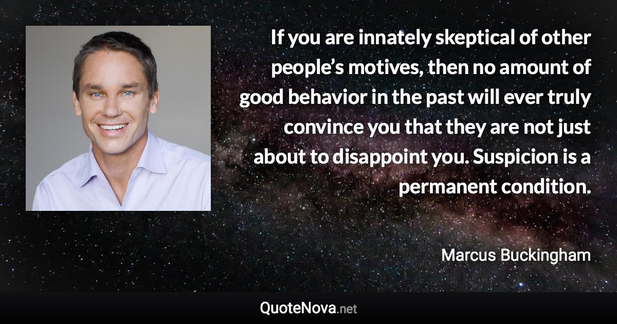 If you are innately skeptical of other people’s motives, then no amount of good behavior in the past will ever truly convince you that they are not just about to disappoint you. Suspicion is a permanent condition. - Marcus Buckingham quote