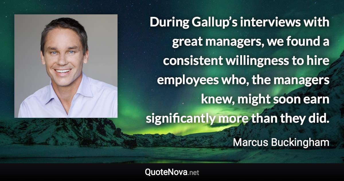 During Gallup’s interviews with great managers, we found a consistent willingness to hire employees who, the managers knew, might soon earn significantly more than they did. - Marcus Buckingham quote