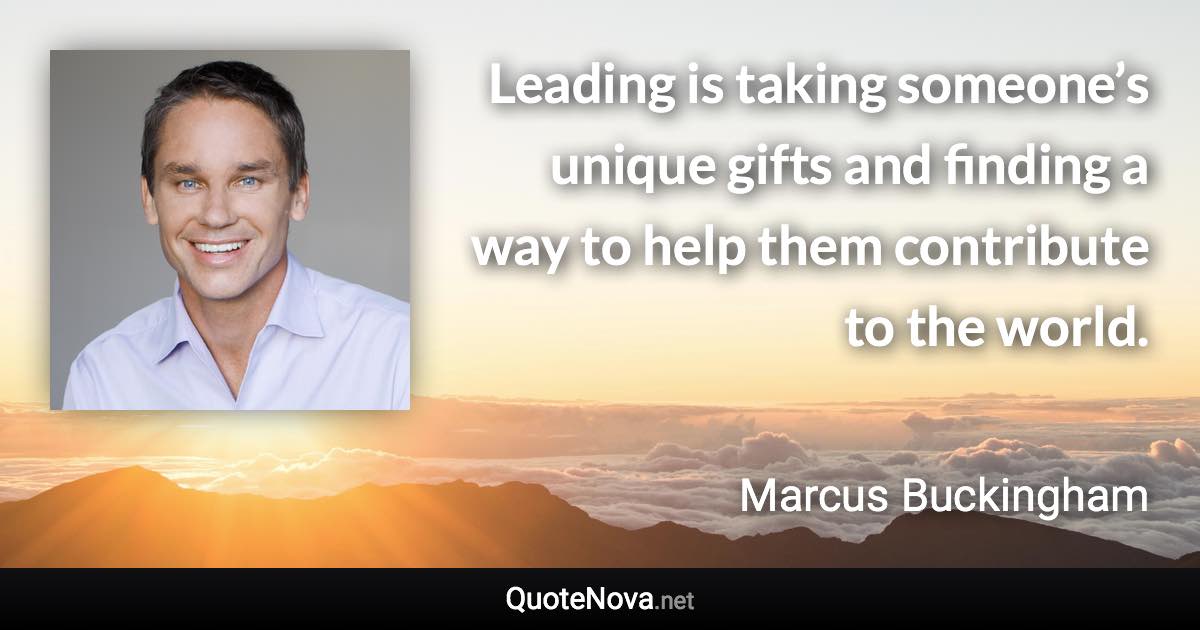 Leading is taking someone’s unique gifts and finding a way to help them contribute to the world. - Marcus Buckingham quote