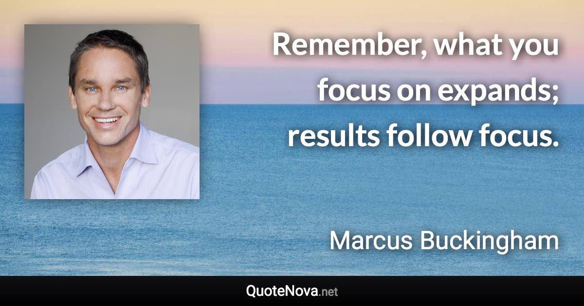 Remember, what you focus on expands; results follow focus. - Marcus Buckingham quote